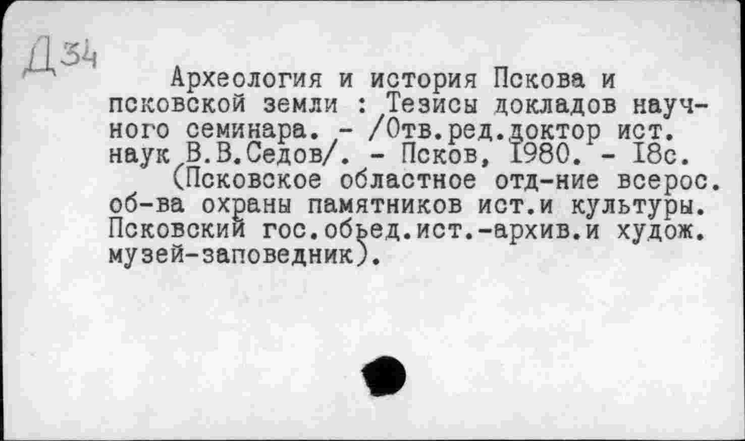 ﻿Дзі,
Археология и история Пскова и псковской земли : Тезисы докладов научного семинара. - /Отв.ред.доктор ист. наук В.В.Седов/. - Псков, 1980. - 18с.
(Псковское областное отд-ние всерос. об-ва охраны памятников ист.и культуры. Псковский гос.обьед.ист.-архив.и худож. музей-заповедник).